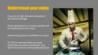 Understand your value 
If you're in high demand elsewhere, 
you have leverage. 
Draw attention to it, but be careful not 
to emphasize it too much. 
Avoid acting overly confident or cocky. 
It's OK to mention that you have 
interviews at other companies, but 
don't try to force a favourable decision. 
 