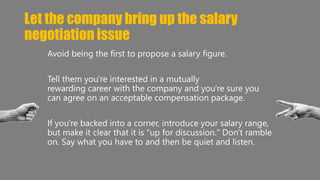 Let the company bring up the salary 
negotiation issue 
Avoid being the first to propose a salary figure. 
Tell them you're interested in a mutually 
rewarding career with the company and you're sure you 
can agree on an acceptable compensation package. 
If you're backed into a corner, introduce your salary range, 
but make it clear that it is "up for discussion." Don't ramble 
on. Say what you have to and then be quiet and listen. 
 