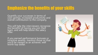 Emphasize the benefits of your skills 
Quantify your successes in terms of 
cost savings, increased productivity and 
overall contribution to the company. 
This will help the interviewers recognize 
the benefits of having you join their 
team, and will help boost the salary 
offer. 
If you earned performance bonuses or 
incentive awards, mention those so that 
you'll be viewed as an achiever, well 
worth top dollar. 
 