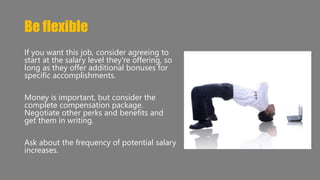 Be flexible 
If you want this job, consider agreeing to 
start at the salary level they're offering, so 
long as they offer additional bonuses for 
specific accomplishments. 
Money is important, but consider the 
complete compensation package. 
Negotiate other perks and benefits and 
get them in writing. 
Ask about the frequency of potential salary 
increases. 
 