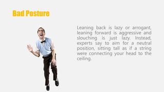 Bad Posture 
Leaning back is lazy or arrogant, 
leaning forward is aggressive and 
slouching is just lazy. Instead, 
experts say to aim for a neutral 
position, sitting tall as if a string 
were connecting your head to the 
ceiling. 
 