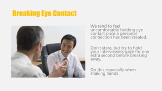 Breaking Eye Contact 
We tend to feel 
uncomfortable holding eye 
contact once a personal 
connection has been created. 
Don't stare, but try to hold 
your interviewers gaze for one 
extra second before breaking 
away. 
Do this especially when 
shaking hands 
 