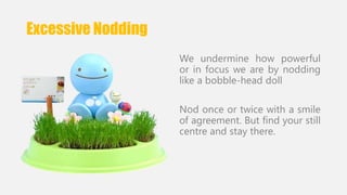 Excessive Nodding 
We undermine how powerful 
or in focus we are by nodding 
like a bobble-head doll 
Nod once or twice with a smile 
of agreement. But find your still 
centre and stay there. 
 