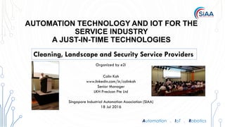 Automation . IoT . Robotics
AUTOMATION TECHNOLOGY AND IOT FOR THE
SERVICE INDUSTRY
A JUST-IN-TIME TECHNOLOGIES
The Standisation and Digitisation of Industrial
Automation
The Digital Factory
Colin Koh
www.linkedin.com/in/colinkoh
Senior Manager
LKH Precicon Pte Ltd
Singapore Industrial Automation Association (SIAA)
18 Jul 2016
Cleaning, Landscape and Security Service Providers
Organized by e2i
 