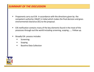 SUMMARY OF THE DISCUSSION


    Proponents carry out EIA  in accordance with the directions given by  the 
    competent authority ( MoEF in India) which makes the final decision and gives 
    environmental clearance (EC) to the proposal.
                             ( )        p p

    EIA notification contains many of the key elements found in the most of the 
    processes through out the world including screening, scoping……. Follow up.

    Broadly EIA  process includes
         Screening:
         Scoping
         Baseline Data Collection 
 