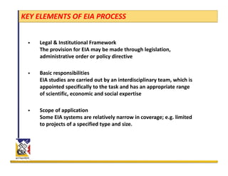 KEY ELEMENTS OF EIA PROCESS


    Legal & Institutional Framework
    The provision for EIA may be made through legislation, 
    administrative order or policy directive
     d i i      i     d       li di      i

    Basic responsibilities
    EIA studies are carried out by an interdisciplinary team, which is 
    appointed specifically to the task and has an appropriate range 
    of scientific, economic and social expertise

    Scope of application 
    Some EIA systems are relatively narrow in coverage; e.g. limited 
    to projects of a specified type and size. 
 