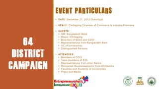 EVENT
PARTICULA
RS

64
DISTRICT
CAMPAIGN

EVENT PARTICULARS
 DATE: December 21, 2013 (Saturday)
 VENUE: Chittagong Chamber of Commerce & Industry Premises
 GUESTS:
 GM, Bangladesh Bank
 Mayor, Chittagong
 Directors of DCCI and CCCI
 Representatives from Bangladesh Bank
 VC of Universities
 Distinguished Persons

 ATTENDEES:
 Members of CCCI
 Team members of E2K
 Representatives from other Banks
 Renowned Businesspersons from Chittagong
 Faculties and Students of Universities
 Press and Media

 