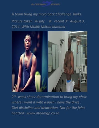 A team bring my mojo back Challenge 8wks
Picture taken 30 july & recent 3rd
August 3,
2014. With Molife Milton Kumona
2nd
week sheer determination to bring my phsic
where I want it with a push I have the drive .
Diet discipline and dedication. Not for the feint
hearted .www.ateamgp.co.za
 