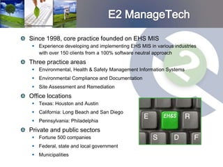 Since 1998, core practice founded on EHS MIS
  Experience developing and implementing EHS MIS in various industries
   with over 150 clients from a 100% software neutral approach
Three practice areas
  Environmental, Health & Safety Management Information Systems
  Environmental Compliance and Documentation
  Site Assessment and Remediation
Office locations
  Texas: Houston and Austin
  California: Long Beach and San Diego
  Pennsylvania: Philadelphia
Private and public sectors
  Fortune 500 companies
  Federal, state and local government
  Municipalities
 