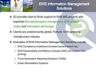 E2 provides start to finish support to EHS MIS projects with
expertise in project/program management, EHS subject
matter and information technology.

Clients are predominantly global, Fortune 1000 spanning
virtually every industry.

Examples of EHS Information Management Solutions include:
  EHS Compliance (traditional air/water/waste/incident etc)
  EHS Sustainability and Metrics (includes GHG and Carbon Foot
   printing)
  Truck Automation Reporting Systems (TARS)
  Green Remediation Systems
 