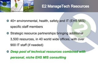 40+ environmental, health, safety and IT (EHS MIS)
specific staff members

Strategic resource partnerships bringing additional
3,500 resources, in 40 world wide offices, with over
900 IT staff (if needed)

Deep pool of technical resources combined with
personal, niche EHS MIS consulting
 