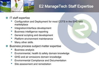 IT staff expertise
 •   Configuration and Deployment for most COTS in the EHS MIS
     marketplace
 •   Integration/interface development
 •   Business intelligence reporting
 •   General scripting and development
 •   Platform environment maintenance
 •   Many other skills
Business process subject matter expertise
 •   Business analysis
 •   Environmental, health & safety domain knowledge
 •   GHG and air emissions domain knowledge
 •   Environmental Compliance and Documentation
 •   Site assessment and remediation
 