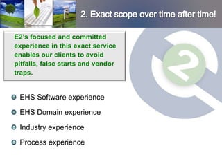 E2’s focused and committed
experience in this exact service
enables our clients to avoid
pitfalls, false starts and vendor
traps.


 EHS Software experience

 EHS Domain experience

 Industry experience

 Process experience
 