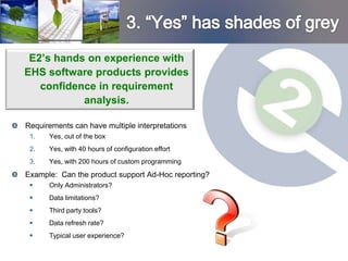 E2’s hands on experience with
EHS software products provides
   confidence in requirement
           analysis.

Requirements can have multiple interpretations
 1.   Yes, out of the box
 2.   Yes, with 40 hours of configuration effort
 3.   Yes, with 200 hours of custom programming
Example: Can the product support Ad-Hoc reporting?
     Only Administrators?
     Data limitations?
     Third party tools?
     Data refresh rate?
     Typical user experience?
 