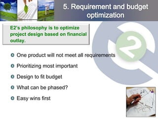 E2’s philosophy is to optimize
project design based on financial
outlay.


  One product will not meet all requirements

  Prioritizing most important

  Design to fit budget

  What can be phased?

  Easy wins first
 
