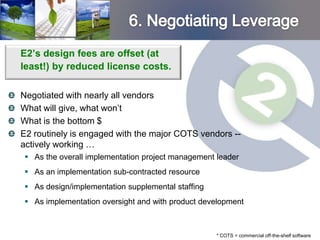 E2’s design fees are offset (at
least!) by reduced license costs.

Negotiated with nearly all vendors
What will give, what won’t
What is the bottom $
E2 routinely is engaged with the major COTS vendors --
actively working …
 As the overall implementation project management leader
 As an implementation sub-contracted resource
 As design/implementation supplemental staffing
 As implementation oversight and with product development



                                                   * COTS = commercial off-the-shelf software
 