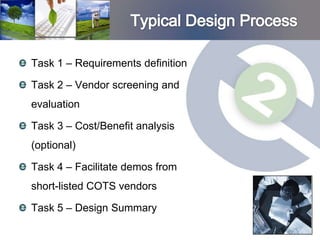 Task 1 – Requirements definition

Task 2 – Vendor screening and
evaluation

Task 3 – Cost/Benefit analysis
(optional)

Task 4 – Facilitate demos from
short-listed COTS vendors

Task 5 – Design Summary
 