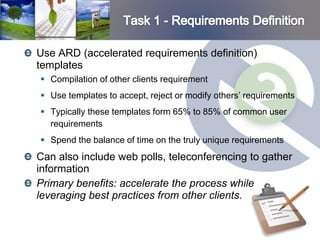 Use ARD (accelerated requirements definition)
templates
 Compilation of other clients requirement
 Use templates to accept, reject or modify others’ requirements
 Typically these templates form 65% to 85% of common user
  requirements
 Spend the balance of time on the truly unique requirements
Can also include web polls, teleconferencing to gather
information
Primary benefits: accelerate the process while
leveraging best practices from other clients.
 