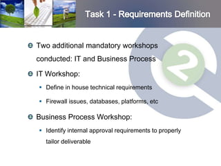 Two additional mandatory workshops
conducted: IT and Business Process

IT Workshop:
 Define in house technical requirements

 Firewall issues, databases, platforms, etc

Business Process Workshop:
 Identify internal approval requirements to properly
  tailor deliverable
 