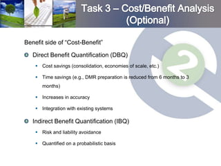 Benefit side of “Cost-Benefit”

   Direct Benefit Quantification (DBQ)
     Cost savings (consolidation, economies of scale, etc.)

     Time savings (e.g., DMR preparation is reduced from 6 months to 3
       months)

     Increases in accuracy

     Integration with existing systems

   Indirect Benefit Quantification (IBQ)
     Risk and liability avoidance

     Quantified on a probabilistic basis
 