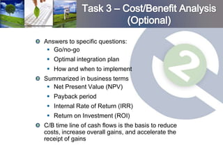 Answers to specific questions:
  Go/no-go
  Optimal integration plan
  How and when to implement
Summarized in business terms
  Net Present Value (NPV)
  Payback period
  Internal Rate of Return (IRR)
  Return on Investment (ROI)
C/B time line of cash flows is the basis to reduce
costs, increase overall gains, and accelerate the
receipt of gains
 