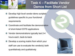 Develop high level vendor demo scripted
guidelines specific to your functional
requirements

Coordinate and facilitate the demonstration
of short-listed COTS applications

Vendor demonstrations typically last 2-4
hours each, back-to-back

Develop a scoring matrix from which your

staff can use to evaluate the vendor(s) both
quantitatively and qualitatively
 
