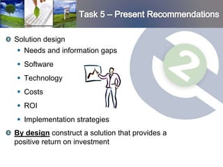 Solution design
  Needs and information gaps
 Software
 Technology
 Costs
 ROI
 Implementation strategies
By design construct a solution that provides a
positive return on investment
 