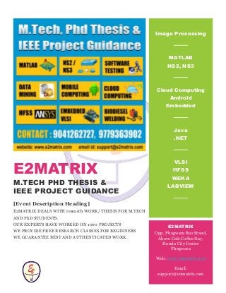 E2MATRIX
M.TECH PHD THESIS &
IEEE PROJECT GUIDANCE
[Event Description Heading]
E2MATRIX DEALS WITH research WORK/ THESIS FOR M.TECH
AND PhD STUDENTS.
OUR EXPERTS HAVE WORKED ON 1000 PROJECTS
WE PROVIDE FREE RESEARCH CLASSES FOR BEGINNERS
WE GUARANTEE BEST AND AUTHENTICATED WORK.
Image Processing
MATLAB
NS2, NS3
Cloud Computing
Android
Embedded
Java
.NET
VLSI
HFSS
WEKA
LABVIEW
LA
E2MATRIX
Opp. Phagwara Bus Stand,
Above Cafe Coffee Day,
Handa City Center
Phagwara
Web: www.e2matrix.com
Email:
support@e2matrix.com
 