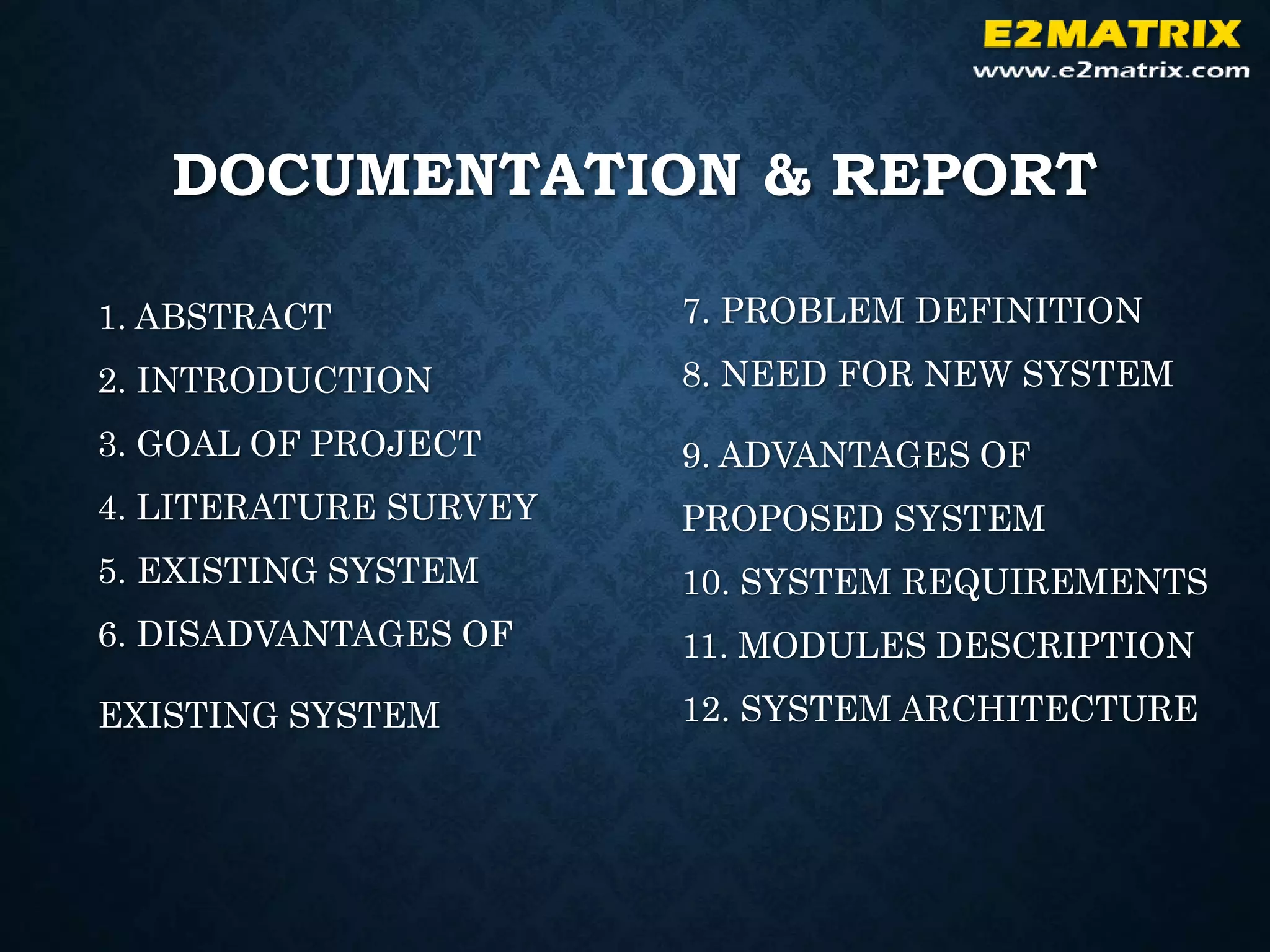 DOCUMENTATION & REPORT
1. ABSTRACT
2. INTRODUCTION
3. GOAL OF PROJECT
4. LITERATURE SURVEY
5. EXISTING SYSTEM
6. DISADVANTAGES OF
EXISTING SYSTEM
7. PROBLEM DEFINITION
8. NEED FOR NEW SYSTEM
9. ADVANTAGES OF
PROPOSED SYSTEM
10. SYSTEM REQUIREMENTS
11. MODULES DESCRIPTION
12. SYSTEM ARCHITECTURE
 
