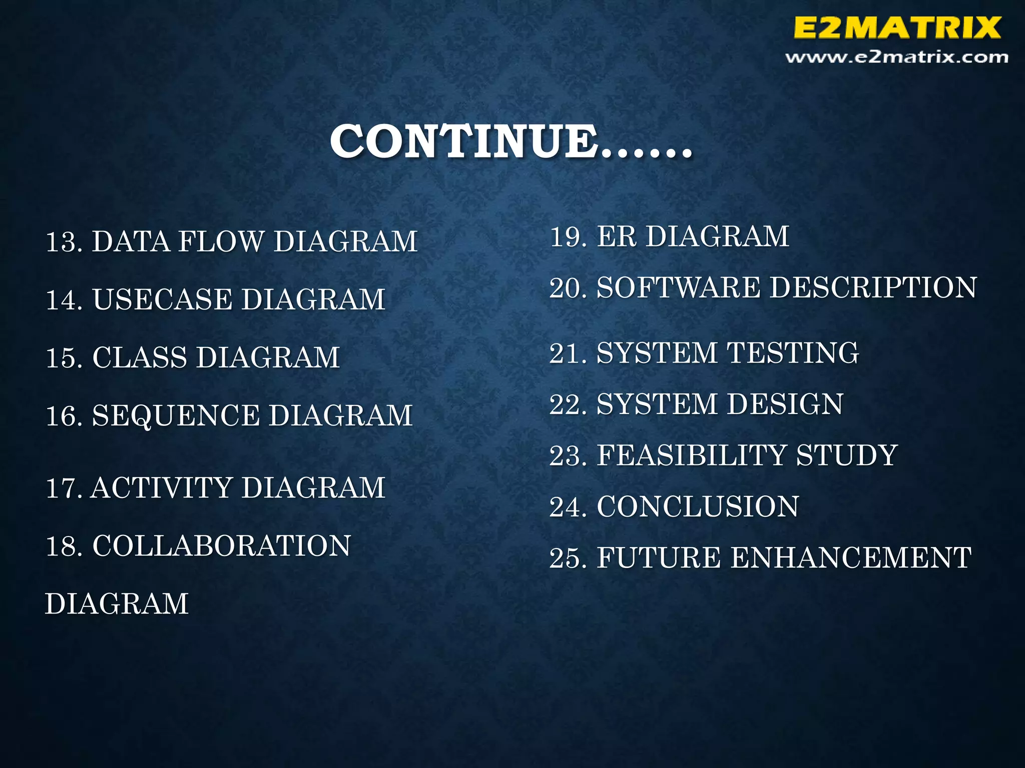 CONTINUE……
13. DATA FLOW DIAGRAM
14. USECASE DIAGRAM
15. CLASS DIAGRAM
16. SEQUENCE DIAGRAM
17. ACTIVITY DIAGRAM
18. COLLABORATION
DIAGRAM
19. ER DIAGRAM
20. SOFTWARE DESCRIPTION
21. SYSTEM TESTING
22. SYSTEM DESIGN
23. FEASIBILITY STUDY
24. CONCLUSION
25. FUTURE ENHANCEMENT
 