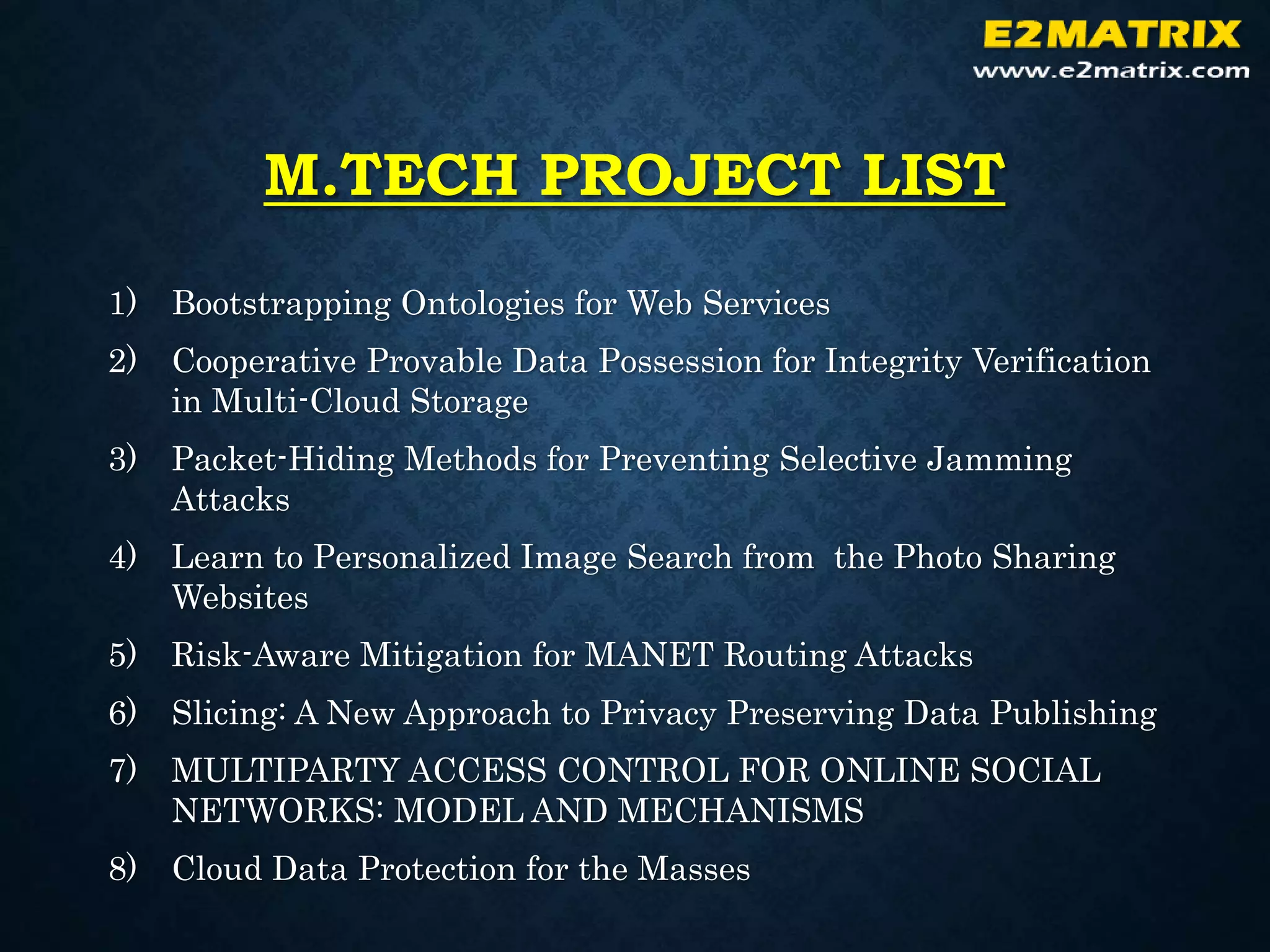 M.TECH PROJECT LIST
1) Bootstrapping Ontologies for Web Services
2) Cooperative Provable Data Possession for Integrity Verification
in Multi-Cloud Storage
3) Packet-Hiding Methods for Preventing Selective Jamming
Attacks
4) Learn to Personalized Image Search from the Photo Sharing
Websites
5) Risk-Aware Mitigation for MANET Routing Attacks
6) Slicing: A New Approach to Privacy Preserving Data Publishing
7) MULTIPARTY ACCESS CONTROL FOR ONLINE SOCIAL
NETWORKS: MODEL AND MECHANISMS
8) Cloud Data Protection for the Masses
 