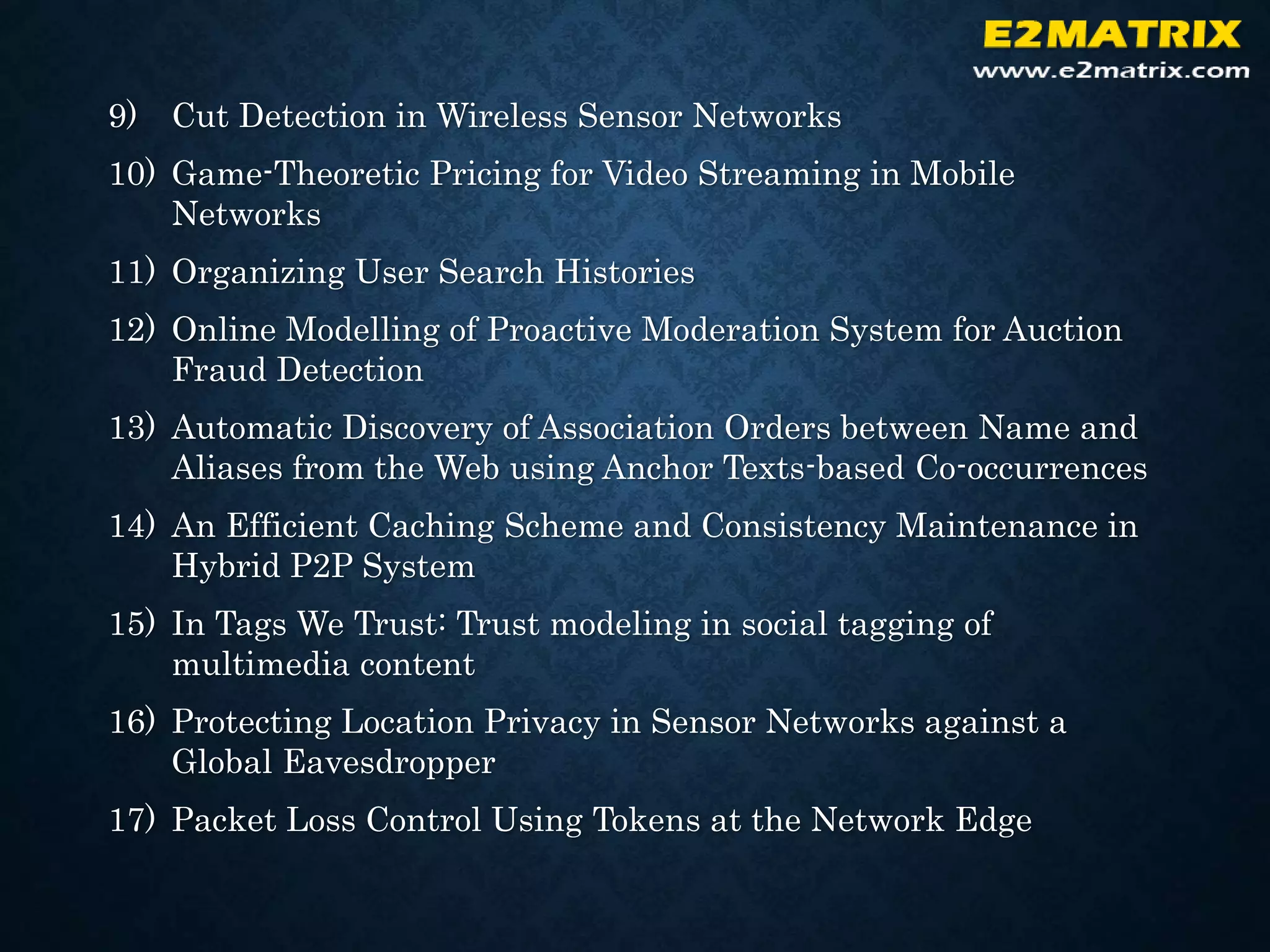 9) Cut Detection in Wireless Sensor Networks
10) Game-Theoretic Pricing for Video Streaming in Mobile
Networks
11) Organizing User Search Histories
12) Online Modelling of Proactive Moderation System for Auction
Fraud Detection
13) Automatic Discovery of Association Orders between Name and
Aliases from the Web using Anchor Texts-based Co-occurrences
14) An Efficient Caching Scheme and Consistency Maintenance in
Hybrid P2P System
15) In Tags We Trust: Trust modeling in social tagging of
multimedia content
16) Protecting Location Privacy in Sensor Networks against a
Global Eavesdropper
17) Packet Loss Control Using Tokens at the Network Edge
 