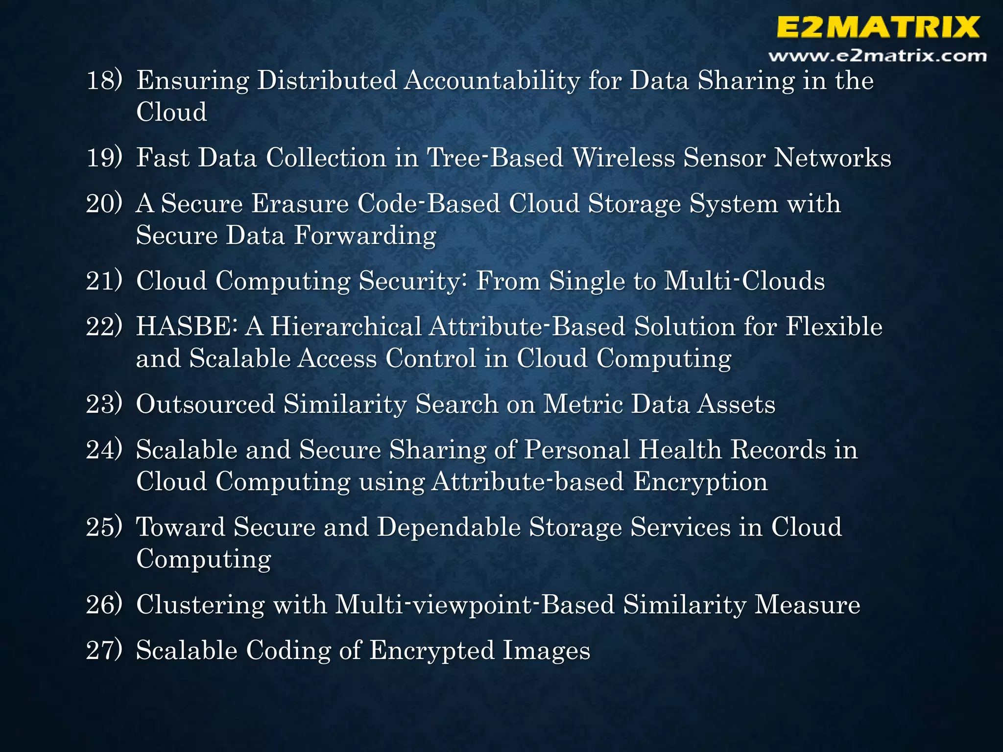 18) Ensuring Distributed Accountability for Data Sharing in the
Cloud
19) Fast Data Collection in Tree-Based Wireless Sensor Networks
20) A Secure Erasure Code-Based Cloud Storage System with
Secure Data Forwarding
21) Cloud Computing Security: From Single to Multi-Clouds
22) HASBE: A Hierarchical Attribute-Based Solution for Flexible
and Scalable Access Control in Cloud Computing
23) Outsourced Similarity Search on Metric Data Assets
24) Scalable and Secure Sharing of Personal Health Records in
Cloud Computing using Attribute-based Encryption
25) Toward Secure and Dependable Storage Services in Cloud
Computing
26) Clustering with Multi-viewpoint-Based Similarity Measure
27) Scalable Coding of Encrypted Images
 