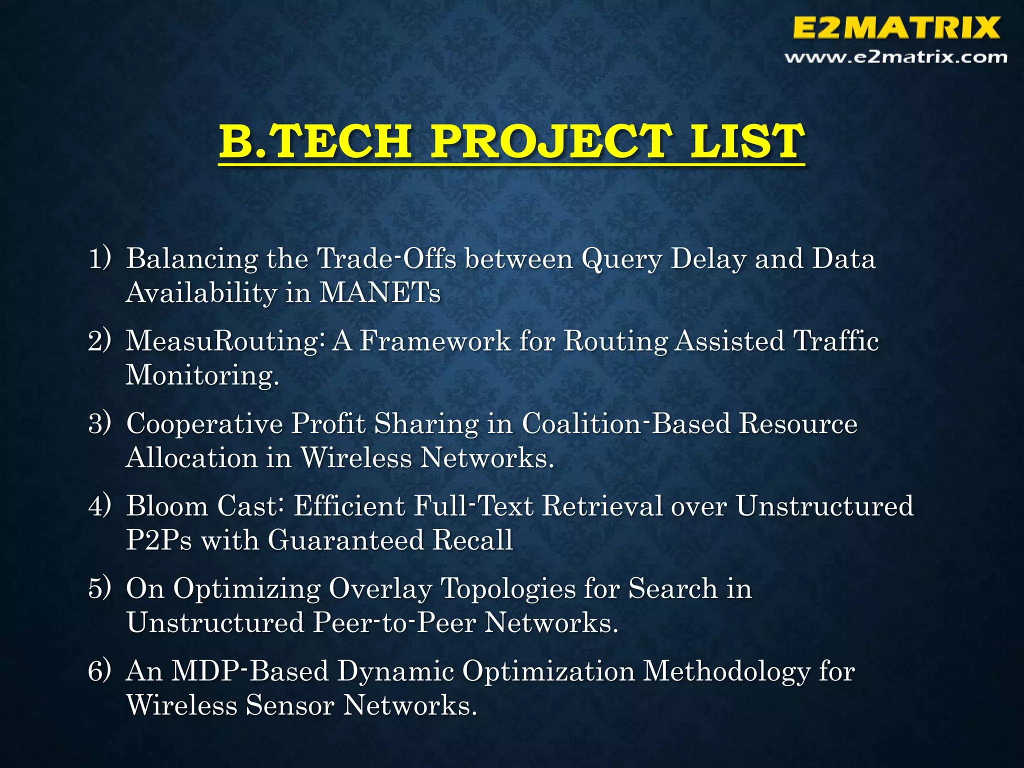 B.TECH PROJECT LIST
1) Balancing the Trade-Offs between Query Delay and Data
Availability in MANETs
2) MeasuRouting: A Framework for Routing Assisted Traffic
Monitoring.
3) Cooperative Profit Sharing in Coalition-Based Resource
Allocation in Wireless Networks.
4) Bloom Cast: Efficient Full-Text Retrieval over Unstructured
P2Ps with Guaranteed Recall
5) On Optimizing Overlay Topologies for Search in
Unstructured Peer-to-Peer Networks.
6) An MDP-Based Dynamic Optimization Methodology for
Wireless Sensor Networks.
 