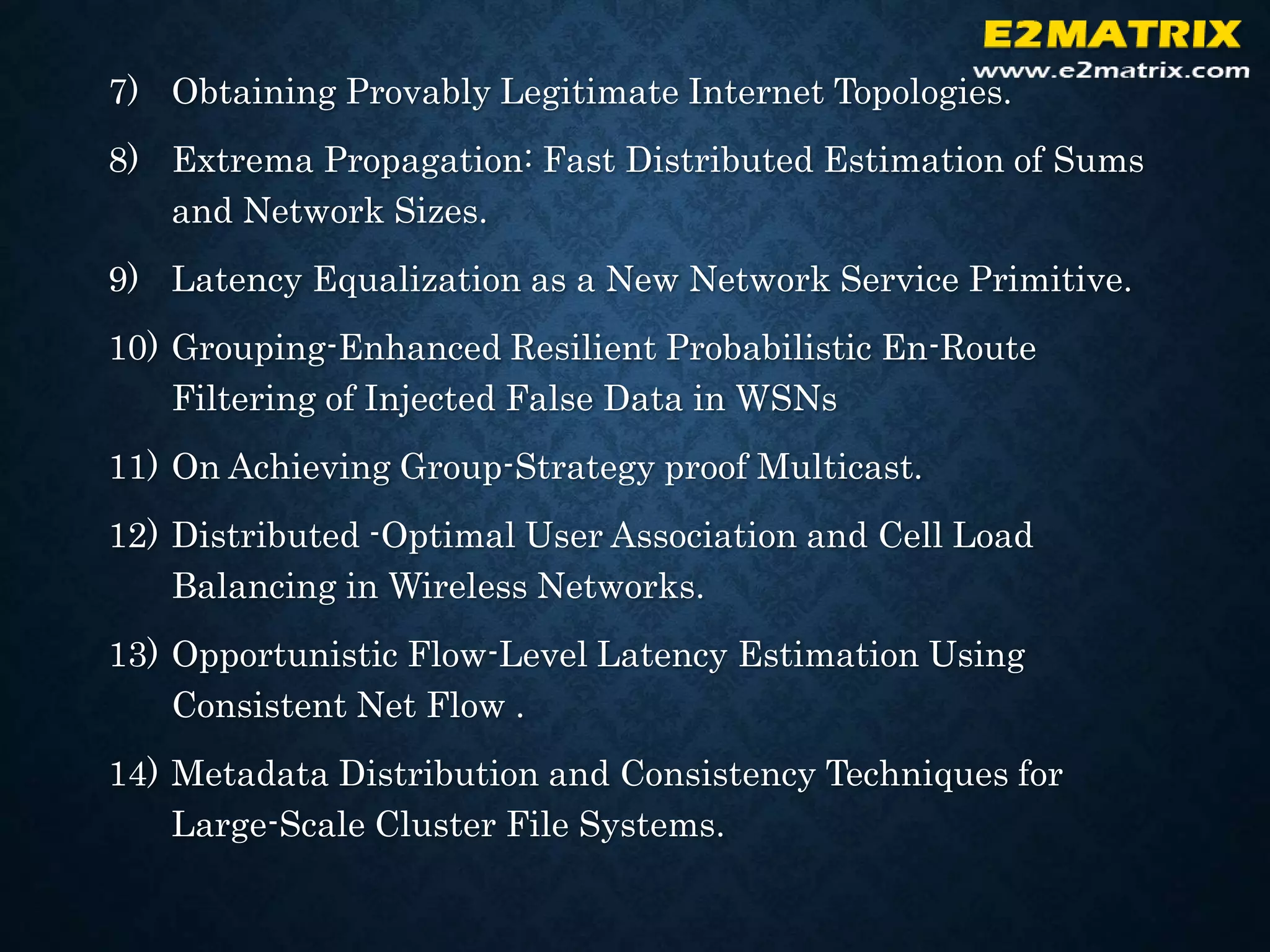 7) Obtaining Provably Legitimate Internet Topologies.
8) Extrema Propagation: Fast Distributed Estimation of Sums
and Network Sizes.
9) Latency Equalization as a New Network Service Primitive.
10) Grouping-Enhanced Resilient Probabilistic En-Route
Filtering of Injected False Data in WSNs
11) On Achieving Group-Strategy proof Multicast.
12) Distributed -Optimal User Association and Cell Load
Balancing in Wireless Networks.
13) Opportunistic Flow-Level Latency Estimation Using
Consistent Net Flow .
14) Metadata Distribution and Consistency Techniques for
Large-Scale Cluster File Systems.
 