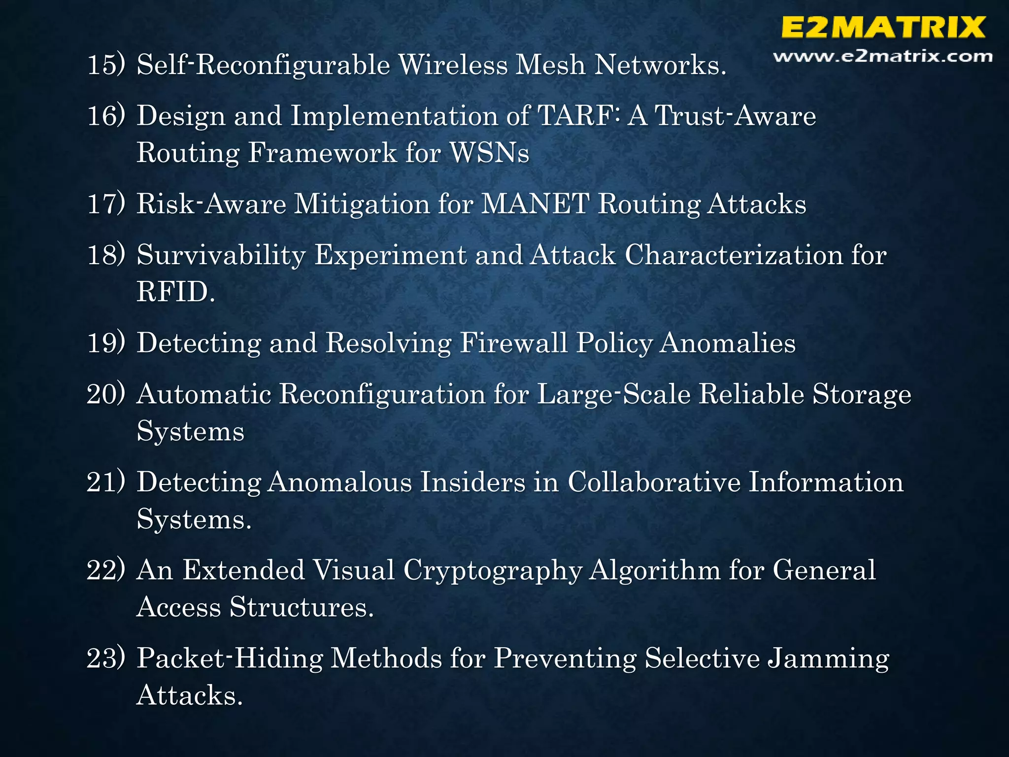 15) Self-Reconfigurable Wireless Mesh Networks.
16) Design and Implementation of TARF: A Trust-Aware
Routing Framework for WSNs
17) Risk-Aware Mitigation for MANET Routing Attacks
18) Survivability Experiment and Attack Characterization for
RFID.
19) Detecting and Resolving Firewall Policy Anomalies
20) Automatic Reconfiguration for Large-Scale Reliable Storage
Systems
21) Detecting Anomalous Insiders in Collaborative Information
Systems.
22) An Extended Visual Cryptography Algorithm for General
Access Structures.
23) Packet-Hiding Methods for Preventing Selective Jamming
Attacks.
 