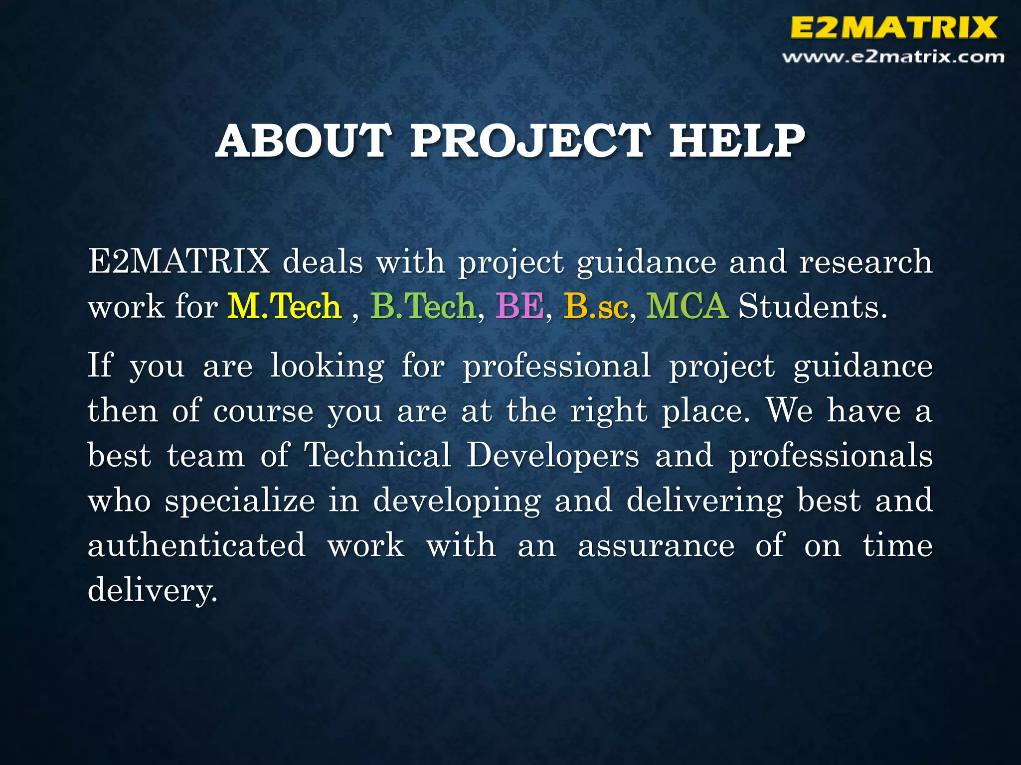 ABOUT PROJECT HELP
E2MATRIX deals with project guidance and research
work for M.Tech , B.Tech, BE, B.sc, MCA Students.
If you are looking for professional project guidance
then of course you are at the right place. We have a
best team of Technical Developers and professionals
who specialize in developing and delivering best and
authenticated work with an assurance of on time
delivery.
 
