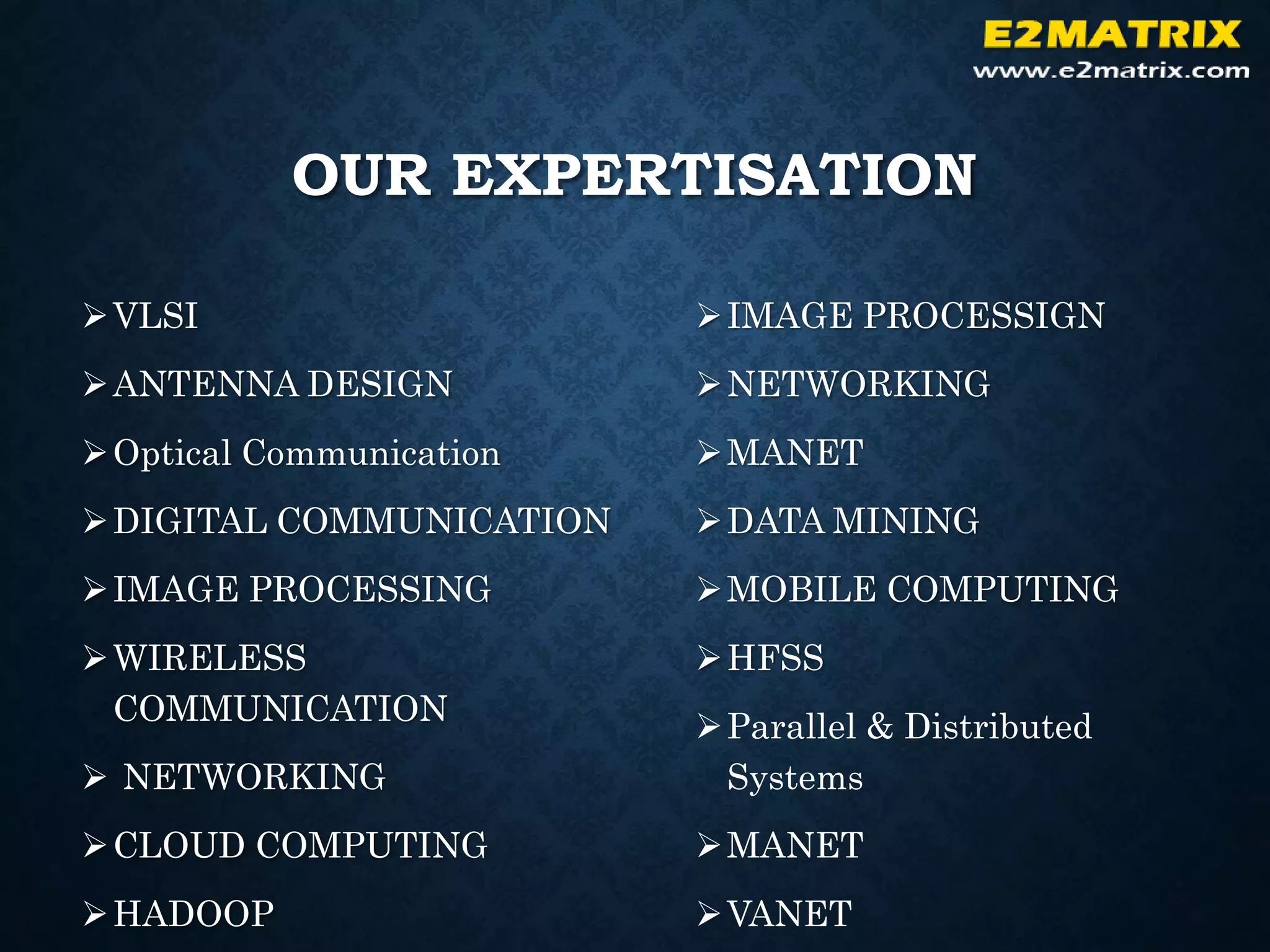 OUR EXPERTISATION
VLSI
ANTENNA DESIGN
Optical Communication
DIGITAL COMMUNICATION
IMAGE PROCESSING
WIRELESS
COMMUNICATION
 NETWORKING
CLOUD COMPUTING
HADOOP
IMAGE PROCESSIGN
NETWORKING
MANET
DATA MINING
MOBILE COMPUTING
HFSS
Parallel & Distributed
Systems
MANET
VANET
 