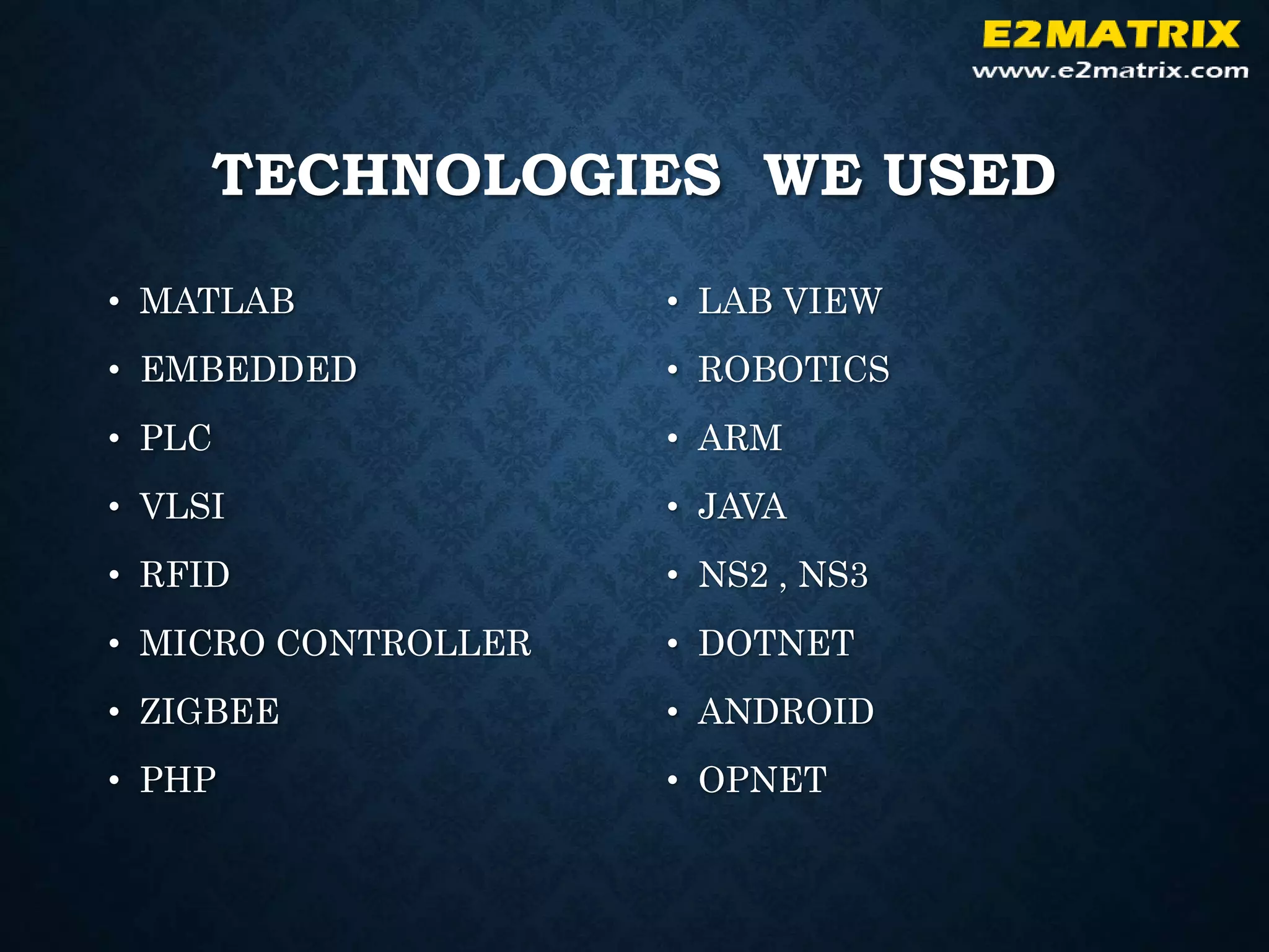 TECHNOLOGIES WE USED
• MATLAB
• EMBEDDED
• PLC
• VLSI
• RFID
• MICRO CONTROLLER
• ZIGBEE
• PHP
• LAB VIEW
• ROBOTICS
• ARM
• JAVA
• NS2 , NS3
• DOTNET
• ANDROID
• OPNET
 