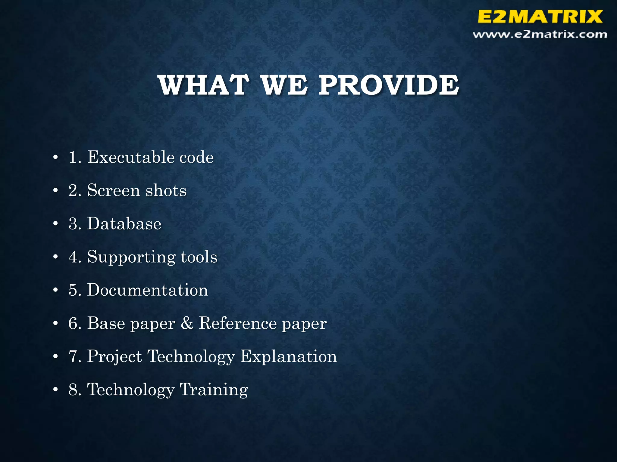 WHAT WE PROVIDE
• 1. Executable code
• 2. Screen shots
• 3. Database
• 4. Supporting tools
• 5. Documentation
• 6. Base paper & Reference paper
• 7. Project Technology Explanation
• 8. Technology Training
 