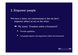 2. Empower people	

We have a vision, we communicate it, but we don t
empower others to act on the vision.	


➡  My motto: Freedom within a framework . 	


• 
• 

Provide capabilities.	

Let people explore and experiment within the framework.	


 