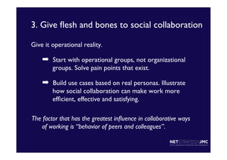 3. Give ﬂesh and bones to social collaboration	

Give it operational reality.	


➡  Start with operational groups, not organizational
groups. Solve pain points that exist. 	


➡  Build use cases based on real personas. Illustrate
how social collaboration can make work more
efﬁcient, effective and satisfying.	

The factor that has the greatest inﬂuence in collaborative ways
of working is “behavior of peers and colleagues”. 	

	

	


 