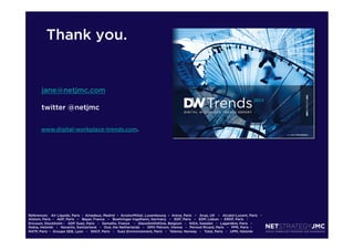 Thank you.

jane@netjmc.com
twitter @netjmc
www.digital-workplace-trends.com.

References: Air Liquide, Paris  -  Amadeus, Madrid  –  ArcelorMittal, Luxembourg  –  Areva, Paris   –   Arup, UK   –   Alcatel-Lucent, Paris   -  
Alstom, Paris  -   AGF, Paris   –   Bayer, France   –   Boehringer Ingelheim, Germany   –   EDF, Paris   –   EDP, Lisbon - ERDF, Paris   -  
Ericsson, Stockholm -   GDF Suez, Paris   -   Gemalto, France    -   GlaxoSmithKline, Belgium   -   IKEA, Sweden   -   Lagardère, Paris   -  
Nokia, Helsinki   -   Novartis, Switzerland   -   Océ, the Netherlands   -   OMV Petrom, Vienna   -   Pernod Ricard, Paris   -   PPR, Paris  - 
RATP, Paris  -  Groupe SEB, Lyon   -   SNCF, Paris   -   Suez Environnement, Paris   -   Telenor, Norway   -   Total, Paris   -   UPM, Helsinki

 
