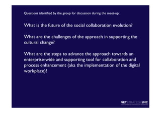 Questions identiﬁed by the group for discussion during the meet-up:	


What is the future of the social collaboration evolution?	

 	

What are the challenges of the approach in supporting the
cultural change?	

 	

What are the steps to advance the approach towards an
enterprise-wide and supporting tool for collaboration and
process enhancement (aka the implementation of the digital
workplace)?	


 