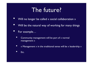 The future?	

• 
• 
• 

Will no longer be called « social collaboration »	

Will be the natural way of working for many things	

For example…	


• 
• 
• 

Community management will be part of « normal
management »	

« Management » in the traditional sense will be « leadership »	

Etc. 	


 