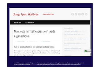 Read full blog post on netjmc.com/blog ………. http://www.netjmc.com/organizational-change/manifesto-for-self-expression-inside-organizations/	

and on Change Agents Worldwide ……………...http://blog.changeagentsworldwide.com/manifesto-for-self-expression-inside-organizations/	


 