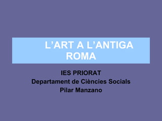 L’ART A L’ANTIGA ROMA IES PRIORAT Departament de Ciències Socials Pilar Manzano 