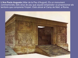 L'Ara Pacis Augusta  (Altar de la Pau d'August). És un monument commemoratiu dels anys de pau que aquest emperador va proporcionar als territoris que comprenia l’Imperi. Està ubicat al Camp de Mart, a Roma.   