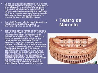 De los tres teatros existentes en la Roma de Augusto (el de Pompeyo, el de Balbo y el de Marcelo) el único visible en parte hoy en día es el tercero, el más antiguo de los casi doscientos edificios teatrales de época romana que, según cálculos de Alfonso Jiménez, están localizados de una punta a otra del Mediterráneo. Lo inició César,  y lo terminó Augusto, a nombre de su sobrino y yerno, Marcelo,entre los años 13 y 11 aC. Tal y como hoy lo vemos en la vía de su nombre, el Teatro de Marcelo es fruto de una meritoria labor de restauración llevada a cabo entre 1926 y 1932. En la fecha de su edificación original, los romanos habían acumulado una experiencia de siglos construyendo teatros y anfiteatros de madera, no sólo en terrenos en cuesta, como los griegos hacían sus teatros, sino en suelo completamente llano, de modo que la construcción de graderíos inclinados, sobre andamios de costillas radiales y ambulacros curvos, no encerraba ya secretos para ellos. Bastó con trasladar sus experiencias al hormigón y a la piedra, para que el edificio teatral en suelo plano, con la escena y la cávea  . Teatro de Marcelo 