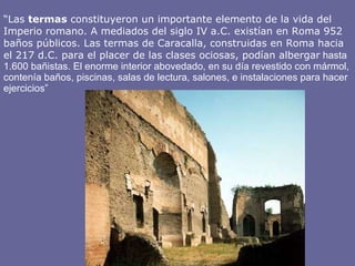 “ Las  termas  constituyeron un importante elemento de la vida del Imperio romano. A mediados del siglo IV a.C. existían en Roma 952 baños públicos. Las termas de Caracalla, construidas en Roma hacia el 217 d.C. para el placer de las clases ociosas, podían albergar  hasta 1.600 bañistas. El enorme interior abovedado, en su día revestido con mármol, contenía baños, piscinas, salas de lectura, salones, e instalaciones para hacer ejercicios” 